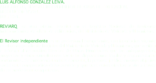 LUIS ALFONSO GONZALEZ LEIVA. ARQUITECTO, REVISOR INDEPENDIENTE DE OBRA DE EDIFICACION. RESOLUCION N°703. ROL: 254. REVIARQ, es una oficina inscrita en el Registro Nacional de Revisores Independientes de obras de edificación, del Ministerio de Vivienda y Urbanismo. El Revisor independiente es un profesional competente, con inscripción vigente en el correspondiente Registro del Ministerio de Vivienda y Urbanismo, que verifica e informa al respectivo Director de Obras Municipales que los anteproyectos, proyectos y obras cumplen con todas las disposiciones legales y reglamentarias pertinentes. Se entenderá también como tal, la persona jurídica en cuyo objetivo social esté comprendido dicho servicio y que para estos efectos actúe a través de un profesional competente. 