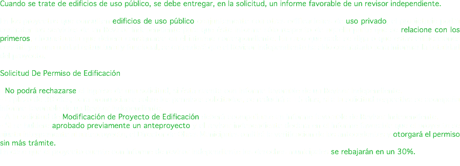 Cuando se trate de edificios de uso público, se debe entregar, en la solicitud, un informe favorable de un revisor independiente. En los proyectos que consulten edificios de uso público conjuntamente con otras edificaciones de uso privado, el propietario podrá contratar los servicios de un Revisor Independiente para que éste informe sólo respecto de aquella parte que se relacione con los primeros, circunstancia que deberá consignarse en el informe correspondiente. En caso que nada se diga o que estas edificaciones constituyan una unidad estructural y funcional, se entenderá que el Revisor Independiente ha sido contratado para informar la totalidad del proyecto. Solicitud De Permiso de Edificación - No podrá rechazarse el ingreso de una solicitud, si ésta cuenta con informe favorable de un Revisor Independiente. - El plazo de 30 días, para pronunciarse sobre los permisos solicitados, se reducirá a 15 días, si a la solicitud respectiva se acompaña informe favorable de un Revisor Independiente. - A la solicitud de Modificación de Proyecto de Edificación deberá acompañarse un informe favorable de Revisor Independiente. - Si se hubiere aprobado previamente un anteproyecto y el revisor independiente declara en el informe favorable que el proyecto se ajusta íntegramente al anteproyecto, el Director de Obras Municipales omitirá la verificación de los antecedentes y otorgará el permiso sin más trámite. En caso que el proyecto cuente con informe de revisor independiente los derechos municipales se rebajarán en un 30%. 