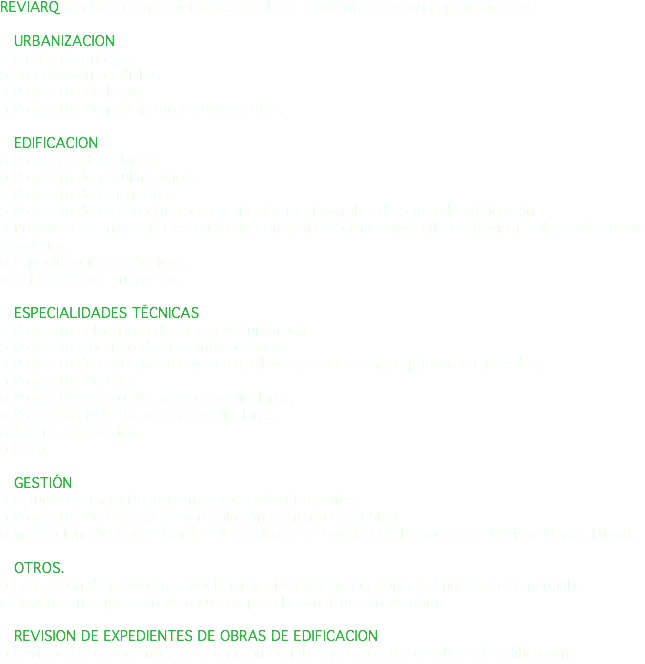 REVIARQ también como oficina desarrolla las siguientes asesorías profesionales: • URBANIZACION o Fusión de predios. o Sub-división prediales. o Proyectos de loteo. o Proyectos de paisajismo y áreas verdes. • EDIFICACION o Proyecto Obra Nueva. o Proyecto de regularización. o Proyecto de ampliación. o Proyecto de arquitectura, con y sin informe favorable de obras de edificación. o Proyecto de ingeniería estructural, con y sin informe favorable de Revisor Independiente de ingeniería. o Especificaciones técnicas. o Cubicación de proyectos. • ESPECIALIDADES TÉCNICAS o Proyectos eléctricos de fuerza y alumbrado. o Proyecto eléctrico de corrientes débiles. o Proyecto de agua potable y alcantarillados, sean sistemas públicos o privados. o Proyectos de Gas. o Proyectos Serviu, de accesos vehiculares. o Proyectos MOP de accesos vehiculares. o Análisis vial básico. o Eistu. • GESTIÓN o Estudio de factibilidad técnica y cabida urbanística. o Proyectos de calificación y resolución sanitaria en SESMA. o Inspección técnica de Obra. ITO inscrito en el registro de Inspectores técnicos Obras. Minvu. • OTROS. o Evaluación de proyectos inmobiliarios, factibilidad económica. (Ingeniero Comercial). o Gestión en asignación de recursos para la construcción de obras. • REVISION DE EXPEDIENTES DE OBRAS DE EDIFICACION o Revisión de expedientes para emisión de informe favorable de obras de edificación.