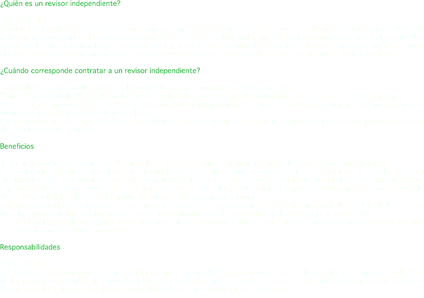 ¿Quién es un revisor independiente? OGUC Art. 1.1.2 “Revisor independiente”: profesional competente, con inscripción vigente en el correspondiente Registro del Ministerio de Vivienda y Urbanismo, que verifica e informa al respectivo Director de Obras Municipales que los anteproyectos, proyectos y obras cumplen con todas las disposiciones legales y reglamentarias pertinentes. Se entenderá también como tal, la persona jurídica en cuyo objetivo social esté comprendido dicho servicio y que para estos efectos actúe a través de un profesional competente. ¿Cuándo corresponde contratar a un revisor independiente? Todo edificio de uso público tiene la obligación de contar con un revisor independiente. "Edificio de uso público": aquel con destino de equipamiento cuya carga de ocupación total, es superior a 100 personas. En la etapa de anteproyecto, la contratación de un Revisor Independiente siempre será voluntaria por parte del propietario, aún cuando se trate de un edificio de uso público. Los proyectos que no son edificios de uso público pueden también contar con un revisor independiente y por consecuencia obtener los mismos beneficios. Beneficios 1. No podrá rechazarse el ingreso de una solicitud, si ésta cuenta con informe favorable de un Revisor Independiente 2. La Dirección de Obras Municipales tendrá un plazo de 30 días, contados desde la fecha de ingreso de la solicitud, para pronunciarse sobre los permisos solicitados y un plazo de 15 días cuando se trate de solicitudes de aprobación de anteproyectos. El plazo de 30 días a que alude el inciso primero se reducirá a 15 días, si a la solicitud respectiva se acompaña informe favorable de un Revisor Independiente o del arquitecto proyectista, según corresponda 3. Para la determinación de los derechos municipales se estará al procedimiento indicado en el artículo 5.1.14. OGUC. En caso que el proyecto cuente con informe de revisor independiente los derechos municipales se rebajarán en un 30% 4. El Revisor independiente aportara con sus conocimientos para que tanto los documentos como la planimetría del expediente se ingresen con la información correcta Responsabilidades OGUC Art. 1.2.5 Los Revisores Independientes serán subsidiariamente responsables con los proyectistas, en lo que dice relación con la aplicación de las normas pertinentes al respectivo proyecto de arquitectura, en los casos que a la solicitud de permiso y de recepción definitiva de las obras se acompañe informe favorable elaborado por dichos revisores.